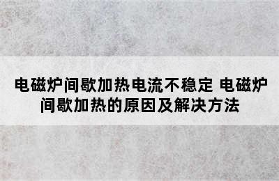 电磁炉间歇加热电流不稳定 电磁炉间歇加热的原因及解决方法